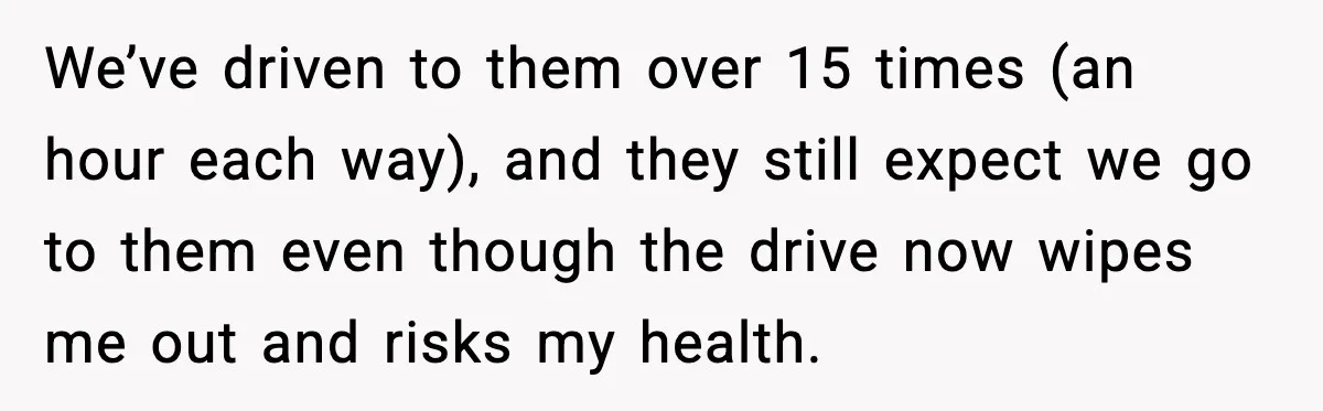 We’ve driven to them over 15 times (an hour each way), and they still expect we go to them even though the drive now wipes me out and risks my...