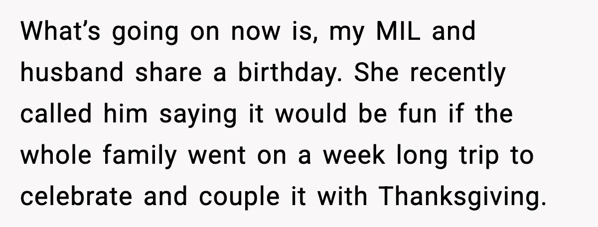 What’s going on now is, my MIL and husband share a birthday. She recently called him saying it would be fun if the whole family went on a week long...