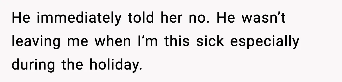 He immediately told her no. He wasn’t leaving me when I’m this sick especially during the holiday.