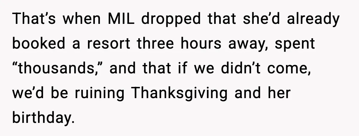 That’s when MIL dropped that she’d already booked a resort three hours away, spent “thousands,” and that if we didn’t come, we’d be ruining Thanksgiving and her birthday.