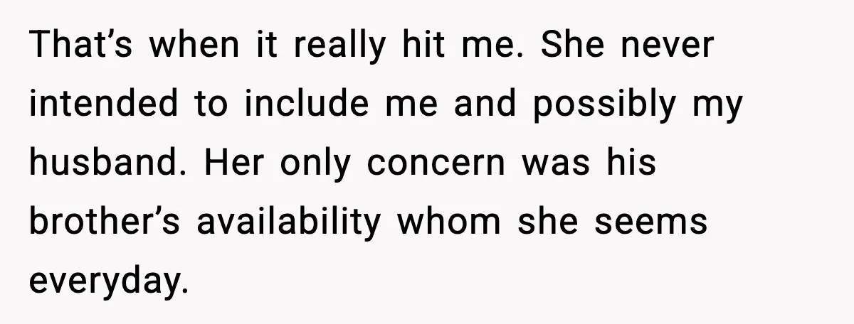 That’s when it really hit me. She never intended to include me and possibly my husband. Her only concern was his brother’s availability whom she seems everyday.