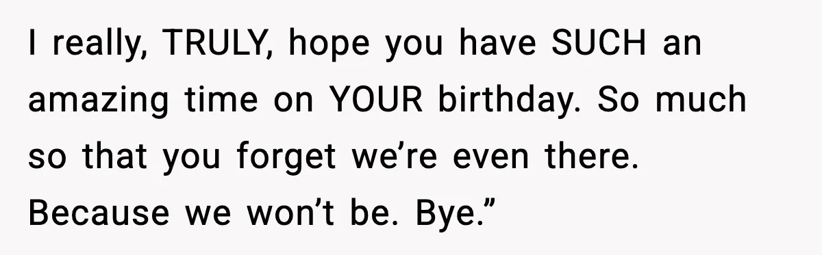 I really, TRULY, hope you have SUCH an amazing time on YOUR birthday. So much so that you forget we’re even there. Because we won’t be. Bye.”