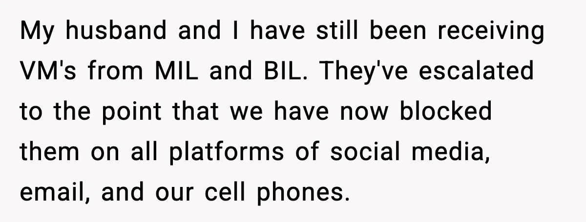 My husband and I have still been receiving VM's from MIL and BIL. They've escalated to the point that we have now blocked them on all platforms of social media,...