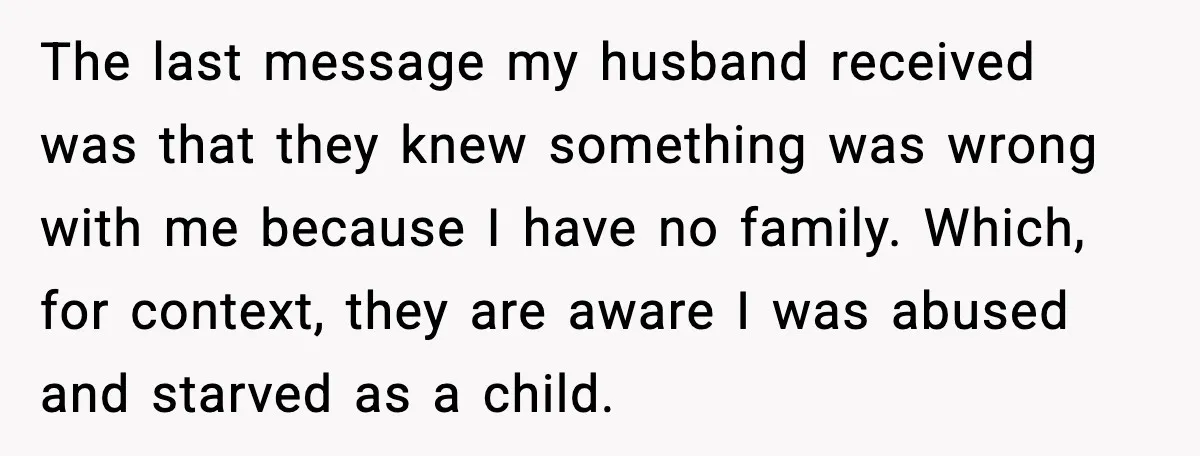 The last message my husband received was that they knew something was wrong with me because I have no family. Which, for context, they are aware I was abused and...