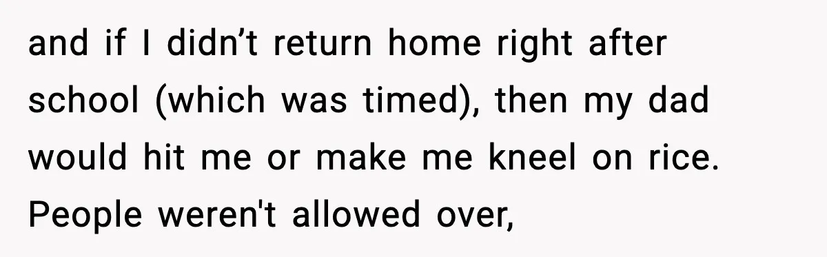 and if I didn’t return home right after school (which was timed), then my dad would hit me or make me kneel on rice. People weren't allowed over,