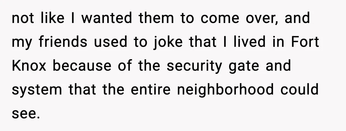not like I wanted them to come over, and my friends used to joke that I lived in Fort Knox because of the security gate and system that the entire...