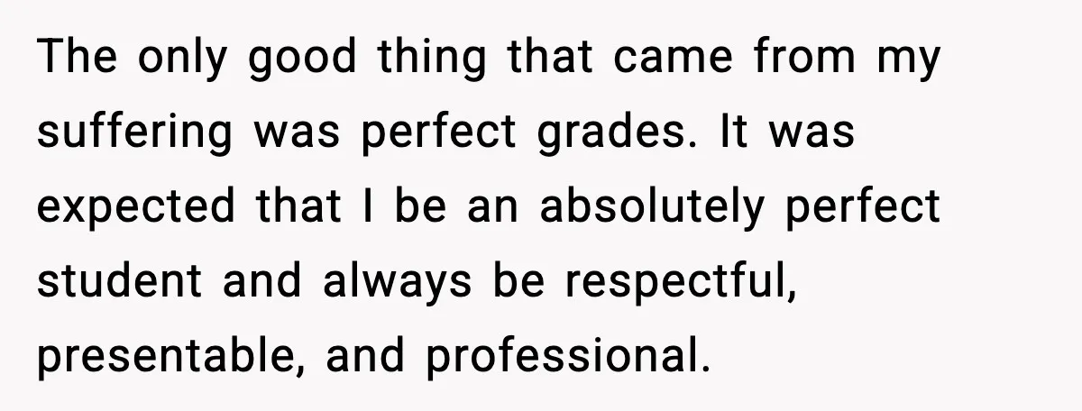 The only good thing that came from my suffering was perfect grades. It was expected that I be an absolutely perfect student and always be respectful, presentable, and professional.