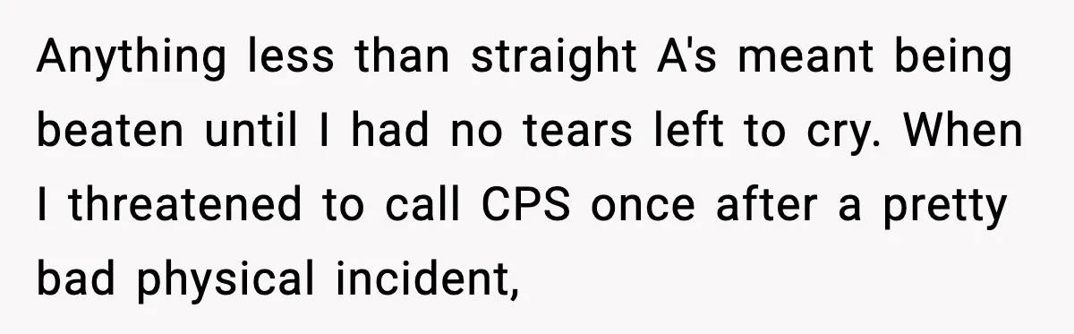 Anything less than straight A's meant being beaten until I had no tears left to cry. When I threatened to call CPS once after a pretty bad physical incident,