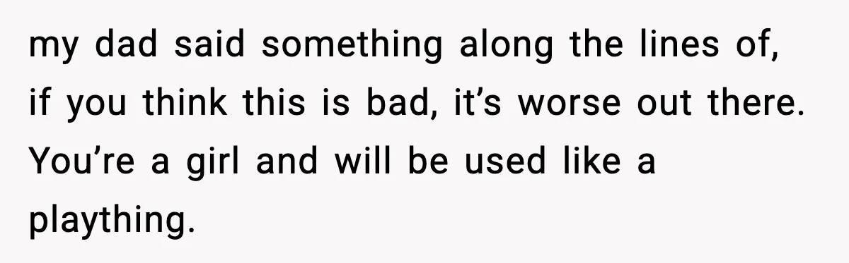 my dad said something along the lines of, if you think this is bad, it’s worse out there. You’re a girl and will be used like a plaything.