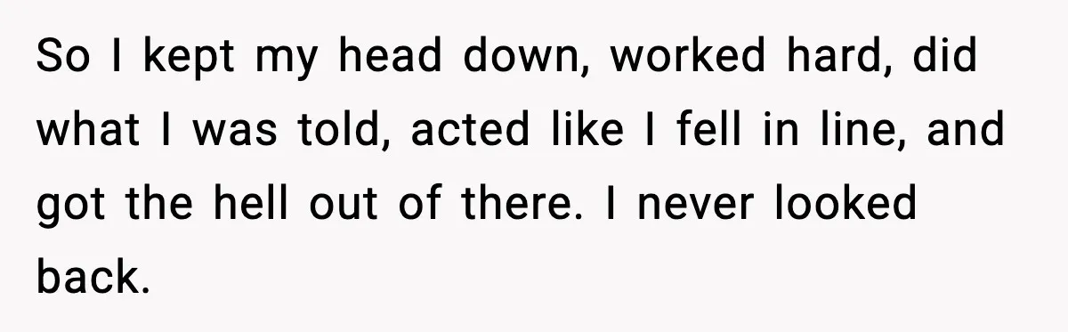 So I kept my head down, worked hard, did what I was told, acted like I fell in line, and got the hell out of there. I never looked back.