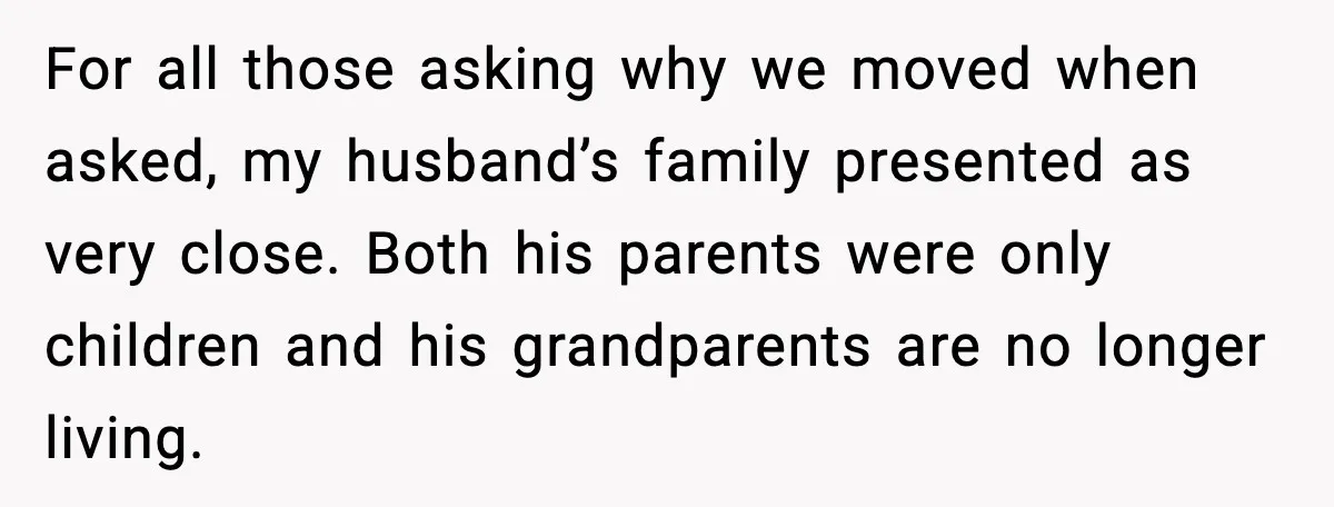 For all those asking why we moved when asked, my husband’s family presented as very close. Both his parents were only children and his grandparents are no longer living.