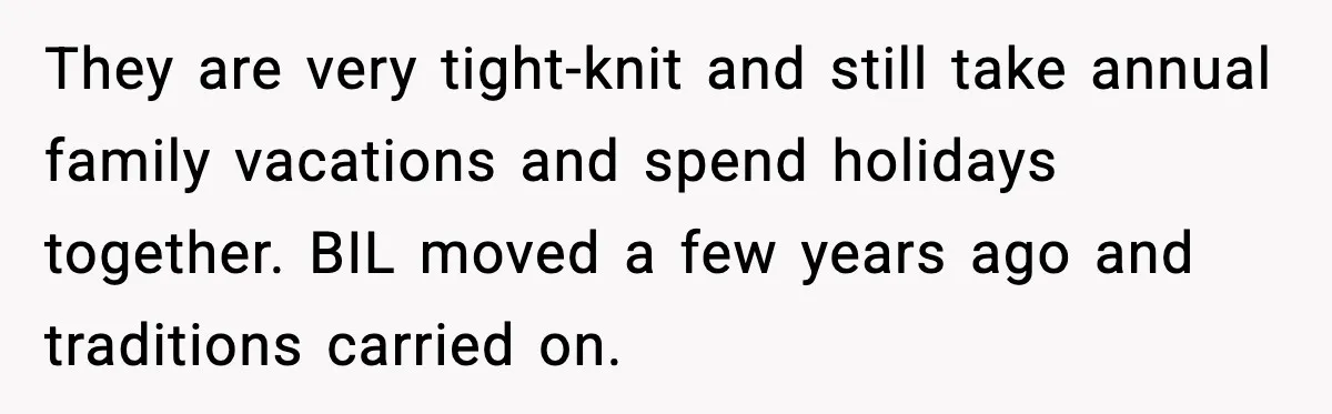 They are very tight-knit and still take annual family vacations and spend holidays together. BIL moved a few years ago and traditions carried on.