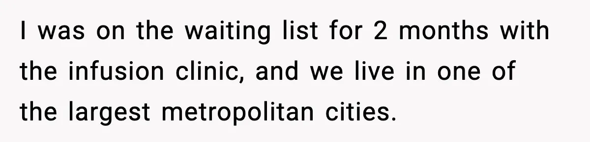 I was on the waiting list for 2 months with the infusion clinic, and we live in one of the largest metropolitan cities.