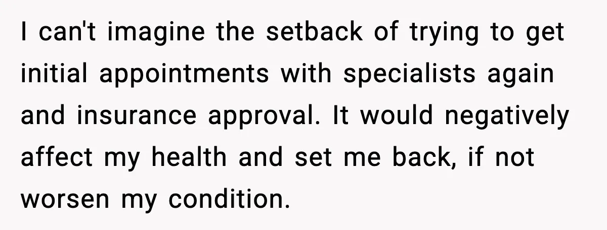 I can't imagine the setback of trying to get initial appointments with specialists again and insurance approval. It would negatively affect my health and set me back, if not worsen...