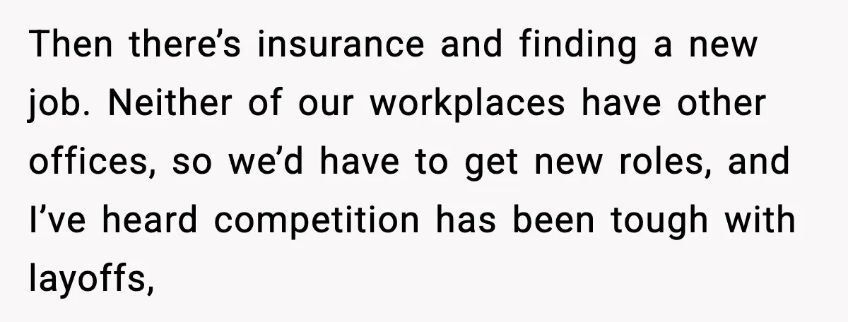 Then there’s insurance and finding a new job. Neither of our workplaces have other offices, so we’d have to get new roles, and I’ve heard competition has been tough with...