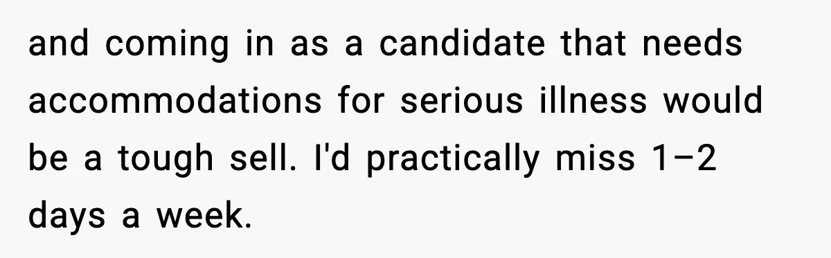 and coming in as a candidate that needs accommodations for serious illness would be a tough sell. I'd practically miss 1–2 days a week.