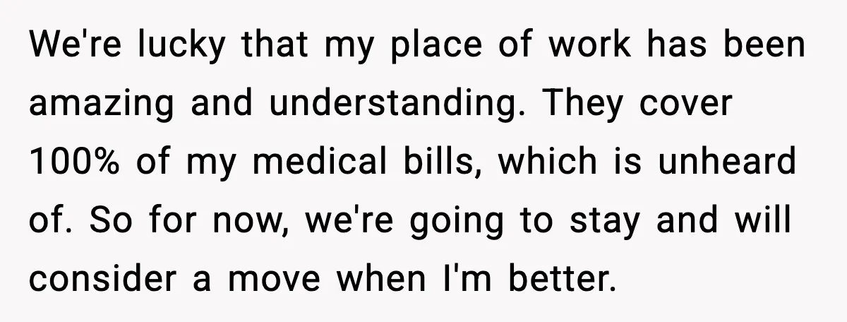 We're lucky that my place of work has been amazing and understanding. They cover 100% of my medical bills, which is unheard of. So for now, we're going to stay...