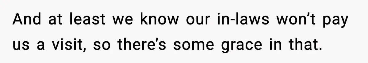 And at least we know our in-laws won’t pay us a visit, so there’s some grace in that.