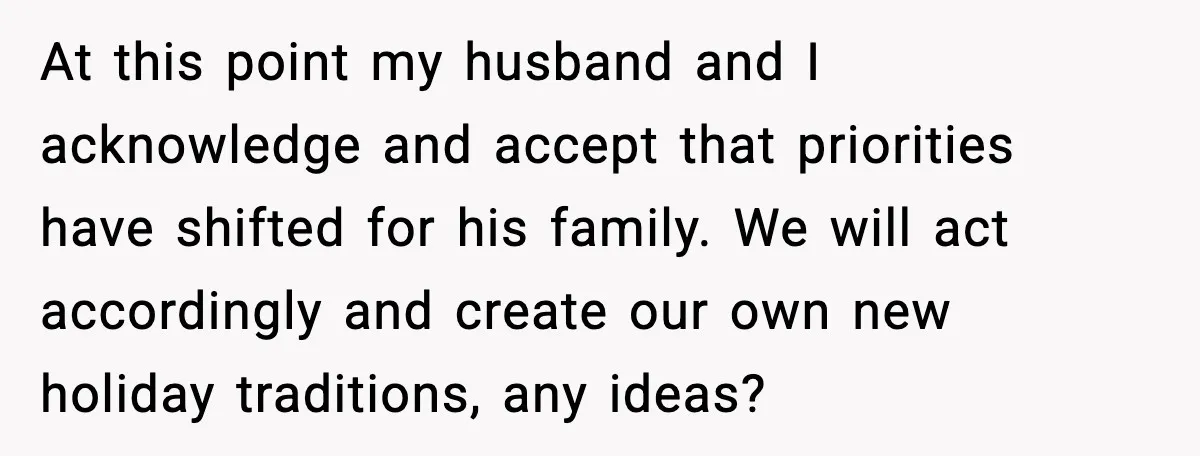 At this point my husband and I acknowledge and accept that priorities have shifted for his family. We will act accordingly and create our own new holiday traditions, any ideas?