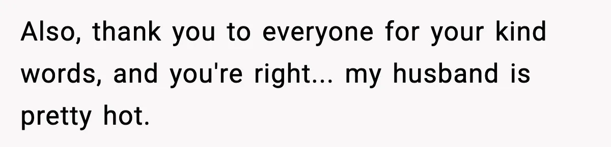 Also, thank you to everyone for your kind words, and you're right... my husband is pretty hot.