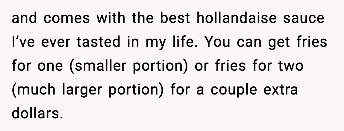 and comes with the best hollandaise sauce I’ve ever tasted in my life. You can get fries for one (smaller portion) or fries for two (much larger portion) for a...