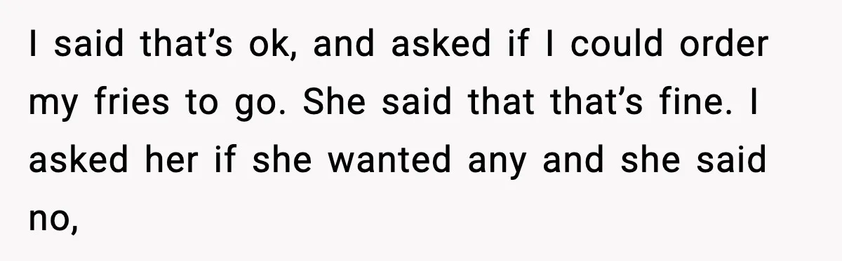 I said that’s ok, and asked if I could order my fries to go. She said that that’s fine. I asked her if she wanted any and she said no,