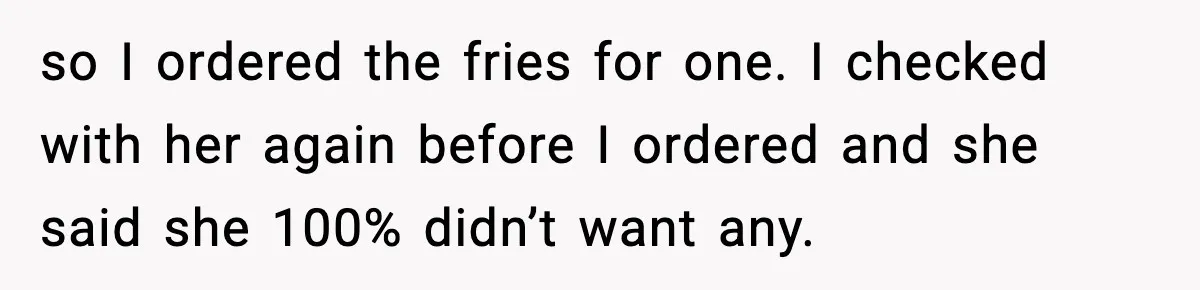 so I ordered the fries for one. I checked with her again before I ordered and she said she 100% didn’t want any.