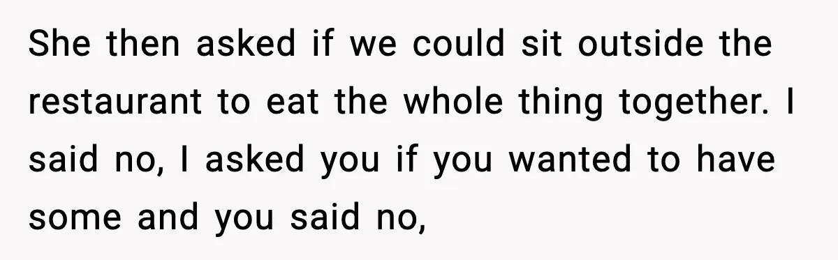 She then asked if we could sit outside the restaurant to eat the whole thing together. I said no, I asked you if you wanted to have some and you...
