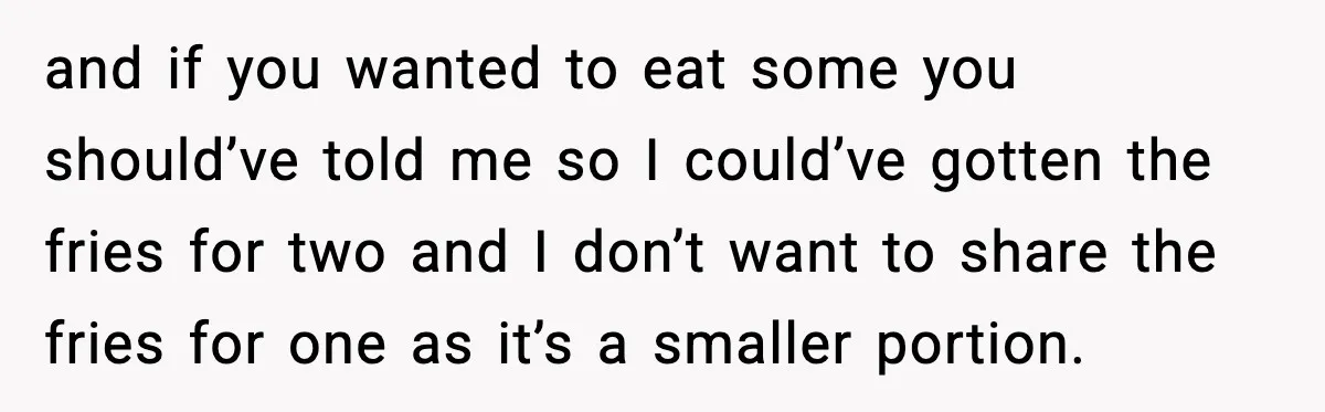 and if you wanted to eat some you should’ve told me so I could’ve gotten the fries for two and I don’t want to share the fries for one as...