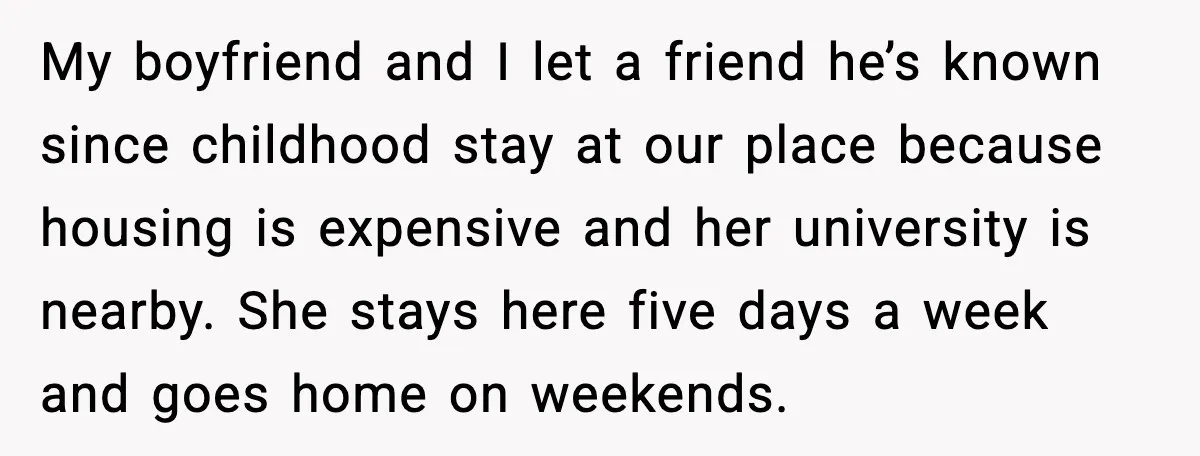 My boyfriend and I let a friend he’s known since childhood stay at our place because housing is expensive and her university is nearby. She stays here five days a...