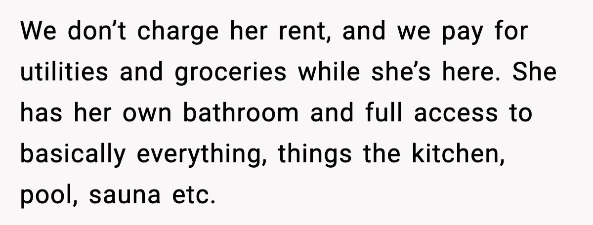 We don’t charge her rent, and we pay for utilities and groceries while she’s here. She has her own bathroom and full access to basically everything, things the kitchen, pool,...