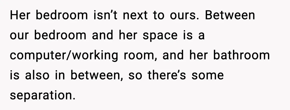 Her bedroom isn’t next to ours. Between our bedroom and her space is a computer/working room, and her bathroom is also in between, so there’s some separation.