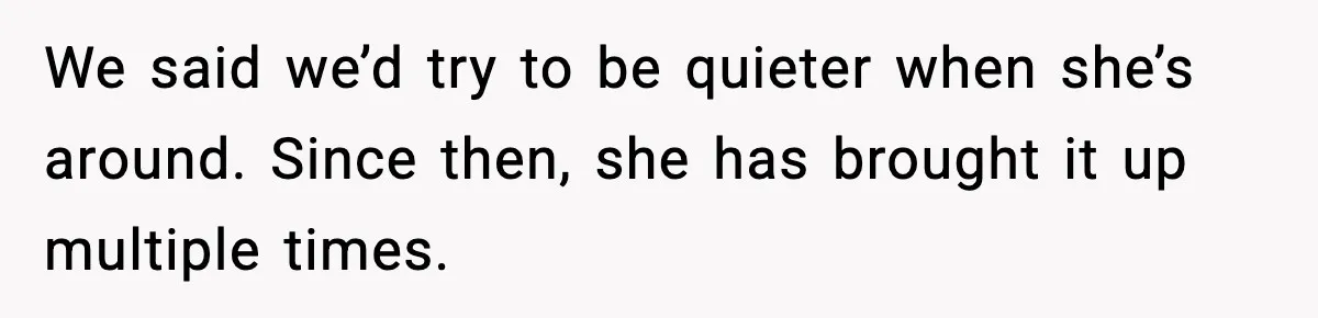 We said we’d try to be quieter when she’s around. Since then, she has brought it up multiple times.