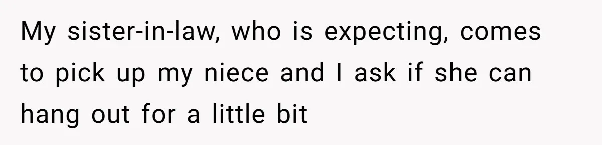 My sister-in-law, who is expecting, comes to pick up my niece and I ask if she can hang out for a little bit