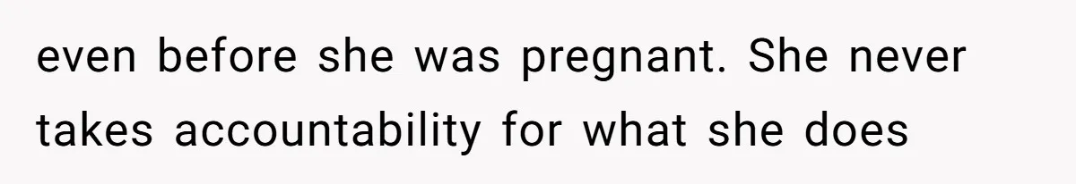 even before she was pregnant. She never takes accountability for what she does