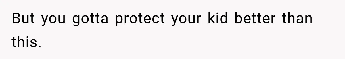 But you gotta protect your kid better than this.