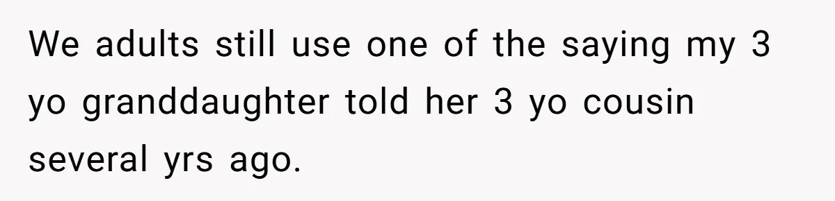 We adults still use one of the saying my 3 yo granddaughter told her 3 yo cousin several yrs ago.