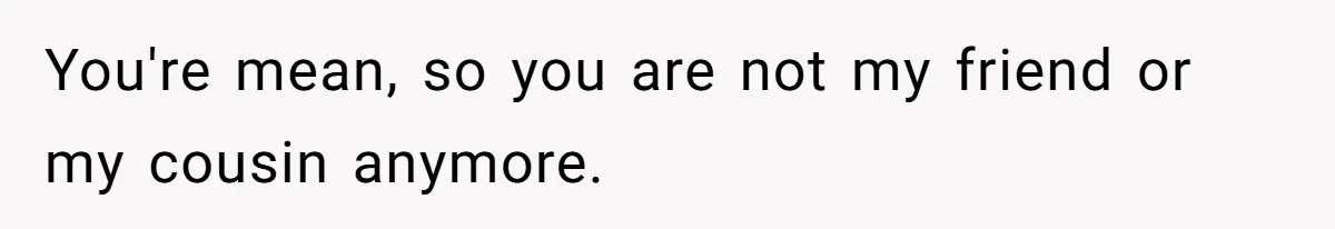 You're mean, so you are not my friend or my cousin anymore.