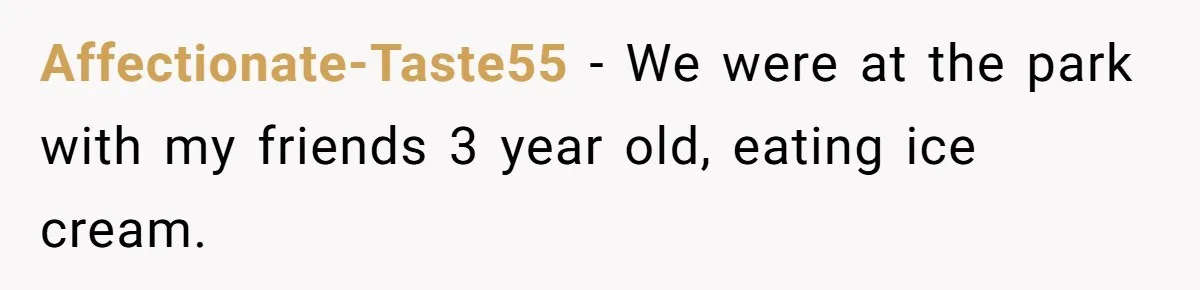 Affectionate-Taste55 − We were at the park with my friends 3 year old, eating ice cream.