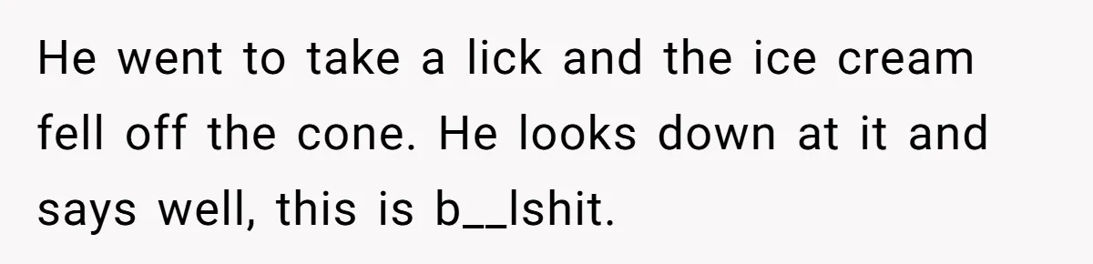 He went to take a lick and the ice cream fell off the cone. He looks down at it and says well, this is b__lshit.