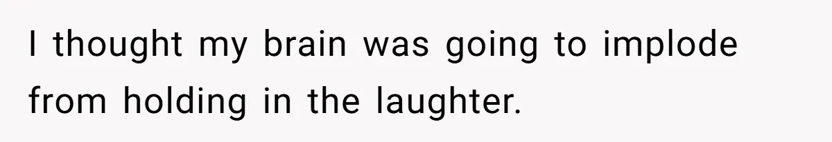 I thought my brain was going to implode from holding in the laughter.