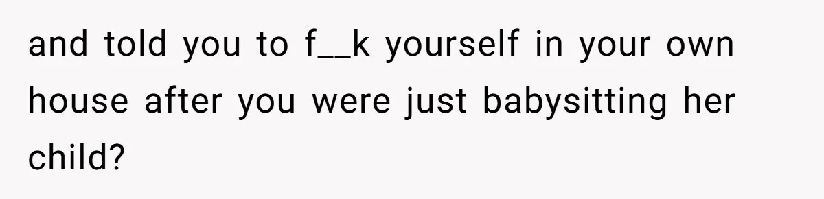 and told you to f__k yourself in your own house after you were just babysitting her child?