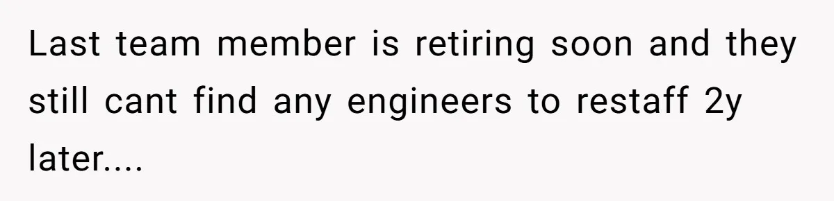 Last team member is retiring soon and they still cant find any engineers to restaff 2y later....