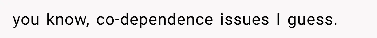 you know, co-dependence issues I guess.