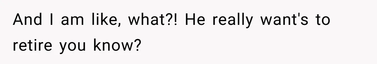 And I am like, what?! He really want's to retire you know?