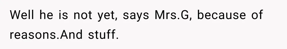 Well he is not yet, says Mrs.G, because of reasons.And stuff.