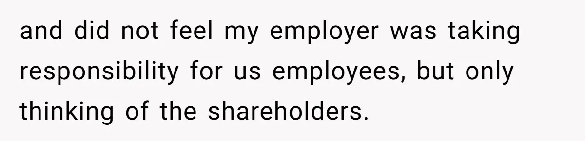 and did not feel my employer was taking responsibility for us employees, but only thinking of the shareholders.