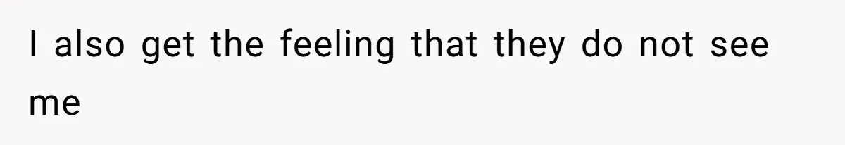 I also get the feeling that they do not see me