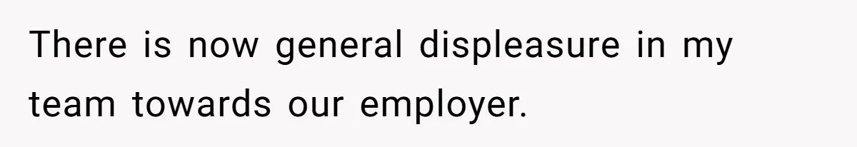 There is now general displeasure in my team towards our employer.