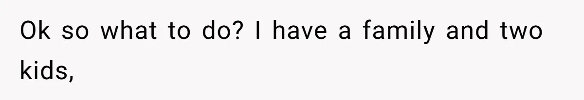 Ok so what to do? I have a family and two kids,